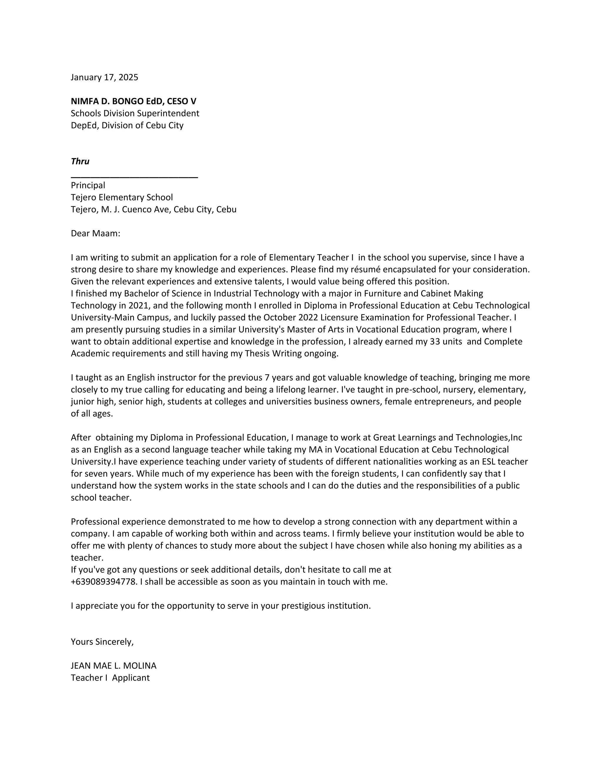 January 17, 2025
NIMFA D. BONGO EdD, CESO V
Schools Division Superintendent
DepEd, Division of Cebu City
Thru
__________________________
Principal
Tejero Elementary School
Tejero, M. J. Cuenco Ave, Cebu City, Cebu
Dear Maam:
I am writing to submit an application for a role of Elementary Teacher I in the school you supervise, since I have a
strong desire to share my knowledge and experiences. Please find my résumé encapsulated for your consideration.
Given the relevant experiences and extensive talents, I would value being offered this position.
I finished my Bachelor of Science in Industrial Technology with a major in Furniture and Cabinet Making
Technology in 2021, and the following month I enrolled in Diploma in Professional Education at Cebu Technological
University-Main Campus, and luckily passed the October 2022 Licensure Examination for Professional Teacher. I
am presently pursuing studies in a similar University's Master of Arts in Vocational Education program, where I
want to obtain additional expertise and knowledge in the profession, I already earned my 33 units and Complete
Academic requirements and still having my Thesis Writing ongoing.
I taught as an English instructor for the previous 7 years and got valuable knowledge of teaching, bringing me more
closely to my true calling for educating and being a lifelong learner. I've taught in pre-school, nursery, elementary,
junior high, senior high, students at colleges and universities business owners, female entrepreneurs, and people
of all ages.
After obtaining my Diploma in Professional Education, I manage to work at Great Learnings and Technologies,Inc
as an English as a second language teacher while taking my MA in Vocational Education at Cebu Technological
University.I have experience teaching under variety of students of different nationalities working as an ESL teacher
for seven years. While much of my experience has been with the foreign students, I can confidently say that I
understand how the system works in the state schools and I can do the duties and the responsibilities of a public
school teacher.
Professional experience demonstrated to me how to develop a strong connection with any department within a
company. I am capable of working both within and across teams. I firmly believe your institution would be able to
offer me with plenty of chances to study more about the subject I have chosen while also honing my abilities as a
teacher.
If you've got any questions or seek additional details, don't hesitate to call me at
+639089394778. I shall be accessible as soon as you maintain in touch with me.
I appreciate you for the opportunity to serve in your prestigious institution.
Yours Sincerely,
JEAN MAE L. MOLINA
Teacher I Applicant
 