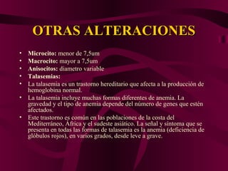 OTRAS ALTERACIONESOTRAS ALTERACIONES
• Microcito: menor de 7,5um
• Macrocito: mayor a 7,5um
• Anisocitos: diametro variable
• Talasemias:
• La talasemia es un trastorno hereditario que afecta a la producción de
hemoglobina normal.
• La talasemia incluye muchas formas diferentes de anemia. La
gravedad y el tipo de anemia depende del número de genes que estén
afectados.
• Este trastorno es común en las poblaciones de la costa del
Mediterráneo, África y el sudeste asiático. La señal y síntoma que se
presenta en todas las formas de talasemia es la anemia (deficiencia de
glóbulos rojos), en varios grados, desde leve a grave.
 