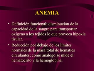 ANEMIAANEMIA
• Definición funcional: disminución de la
capacidad de la sangre para transportar
oxígeno a los tejidos lo que provoca hipoxia
tisular.
• Reducción por debajo de los límites
normales de la masa total de hematíes
circulantes; como análogo se mide el
hematocrito y la hemoglobina.
 