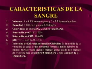 CARACTERISTICAS DE LACARACTERISTICAS DE LA
SANGRESANGRE
1. Volumen: 4 a 4.5 litros en mujeres y 5 a 5.5 litros en hombres.
2. Densidad: 1,600 en el plasma 1,024mg/ml.
3. Color: Rojo en arterias(O2), azul en venas(CO2).
4. Saturación de O2: 97-100%
5. Saturación de CO2: 40-60%
6. pH: 7.4 +/- 0.04 (7.36-7.44).
7. Velocidad de Eritrosedimentación Globular: Es la medida de la
velocidad de caida de los elementos formes al fondo del tubo de
ensayo. Su valor varia según el método, el más usado es el método
de Wintrobe para el hombre 0-5mm/hora y para la mujer de 0-
15mm/hora.
 