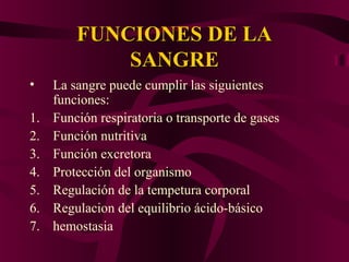 FUNCIONES DE LAFUNCIONES DE LA
SANGRESANGRE
• La sangre puede cumplir las siguientes
funciones:
1. Función respiratoria o transporte de gases
2. Función nutritiva
3. Función excretora
4. Protección del organismo
5. Regulación de la tempetura corporal
6. Regulacion del equilibrio ácido-básico
7. hemostasia
 