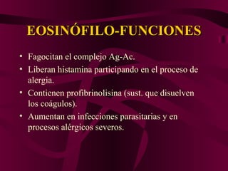 EOSINÓFILO-FUNCIONESEOSINÓFILO-FUNCIONES
• Fagocitan el complejo Ag-Ac.
• Liberan histamina participando en el proceso de
alergia.
• Contienen profibrinolisina (sust. que disuelven
los coágulos).
• Aumentan en infecciones parasitarias y en
procesos alérgicos severos.
 