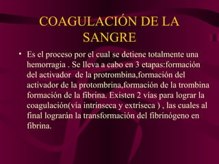 COAGULACIÓN DE LA
SANGRE
• Es el proceso por el cual se detiene totalmente una
hemorragia . Se lleva a cabo en 3 etapas:formación
del activador de la protrombina,formación del
activador de la protombrina,formación de la trombina
formación de la fibrina. Existen 2 vías para lograr la
coagulación(vía intrínseca y extríseca ) , las cuales al
final lograrán la transformación del fibrinógeno en
fibrina.
 