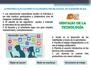 VENTAJAS DE LA
TECNOLOGÍA
1. Las operaciones automáticas ayuden al individuo a
ser más creativo, participativo y colaborativo (uso de
imágenes, multimedia, redes).
2. El estudio de los algoritmos ayuden a entender
la naturaleza de las operaciones.
3. El docente y el estudiante logre una gran empatía,
interactividad y retroalimentación .
4. Incida en el desarrollo de las
habilidades a través de la ejercitación.
5. Facilite el trabajo independiente y a la
vez el trabajo colaborativo.
6. Permita al usuario introducirse en las
técnicas más avanzadas.
7. Los alumnos se vuelvan más
productivos con menor esfuerzo.
La Informática se ha convertido en una disciplina más del currículo, con el propósito de que:
Objeto de estudio Medio de enseñanza Herramienta de trabajo
 