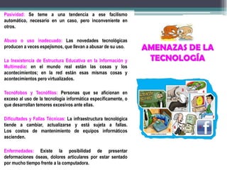 AMENAZAS DE LA
TECNOLOGÍA
Pasividad: Se teme a una tendencia a ese facilismo
automático, necesario en un caso, pero inconveniente en
otros.
Abuso o uso inadecuado: Las novedades tecnológicas
producen a veces espejismos, que llevan a abusar de su uso.
La Inexistencia de Estructura Educativa en la Información y
Multimedia: en el mundo real están las cosas y los
acontecimientos; en la red están esas mismas cosas y
acontecimientos pero virtualizados.
Tecnófobos y Tecnófilos: Personas que se aficionan en
exceso al uso de la tecnología informática específicamente, o
que desarrollan temores excesivos ante ellas.
Dificultades y Fallas Técnicas: La infraestructura tecnológica
tiende a cambiar, actualizarse y está sujeta a fallas.
Los costos de mantenimiento de equipos informáticos
ascienden.
Enfermedades: Existe la posibilidad de presentar
deformaciones óseas, dolores articulares por estar sentado
por mucho tiempo frente a la computadora.
 