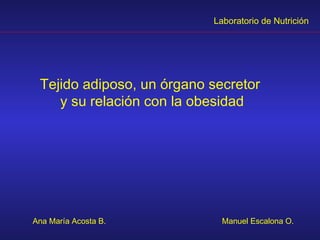 Laboratorio de Nutrición




 Tejido adiposo, un órgano secretor
    y su relación con la obesidad




Ana María Acosta B.          Manuel Escalona O.
 