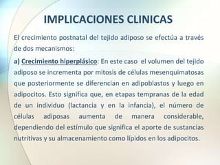 IMPLICACIONES CLINICAS
El crecimiento postnatal del tejido adiposo se efectúa a través
de dos mecanismos:
a) Crecimiento hiperplásico: En este caso el volumen del tejido
adiposo se incrementa por mitosis de células mesenquimatosas
que posteriormente se diferencian en adipoblastos y luego en
adipocitos. Esto significa que, en etapas tempranas de la edad
de un individuo (lactancia y en la infancia), el número de
células adiposas aumenta de manera considerable,
dependiendo del estímulo que significa el aporte de sustancias
nutritivas y su almacenamiento como lípidos en los adipocitos.
 