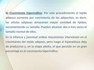 b) Crecimiento hipertrófico: Por este procedimiento el tejido
adiposo aumenta por crecimiento de los adipocitos, es decir,
las células adiposas almacenan mayor cantidad de lípidos,
incrementando su tamaño. Pueden alcanzar dos o tres veces el
tamaño normal de ellos.
En la infancia y juventud ambos mecanismos intervienen en el
crecimiento del tejido adiposo, pero luego el hiperplásico deja
de producirse y, en la etapa adulta, el que persiste en un gran
porcentaje es el crecimiento hipertrófico.
 