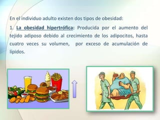 En el individuo adulto existen dos tipos de obesidad:
1. La obesidad hipertrófica: Producida por el aumento del
tejido adiposo debido al crecimiento de los adipocitos, hasta
cuatro veces su volumen, por exceso de acumulación de
lípidos.
 