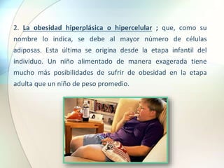 2. La obesidad hiperplásica o hipercelular ; que, como su
nombre lo indica, se debe al mayor número de células
adiposas. Esta última se origina desde la etapa infantil del
individuo. Un niño alimentado de manera exagerada tiene
mucho más posibilidades de sufrir de obesidad en la etapa
adulta que un niño de peso promedio.
 