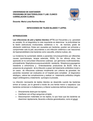 4610372-224880UNIVERSIDAD DE SANTANDER<br />PROGRAMA DE BACTERIOLOGIA Y LAB. CLINICO<br />CORRELACION CLINICA<br />Docente: María Luisa Ramírez Moros<br />INFECCIONES DE TEJIDO BLANDO Y LEPRA<br />INTRODUCCION<br />Las infecciones de piel y tejidos blandos (IPTB) son frecuentes y su  gravedad es variable. En el diagnóstico lo más importante es determinar  la profundidad de la lesión (estructuras involucradas, existencia o no  de necrosis, grado de afectación sistémica). Estas son causadas por bacterias, pueden ser primarias y comprometer solo la piel; secundarias a una infección sistémica o ser reacciones de hipersensibilidad a las bacterias como vasculitis, eritema nudoso, etc.<br />La incidencia ha aumentado debido a pacientes inmunosuprimidos por diferentes causas (quimioterapia, terapia esteroide, SIDA). En los últimos años, han aparecido en la comunidad infecciones cutáneas  por gérmenes multirresistentes, principalmente Staphylococcus aureus meticilin resistente, Streptococcus pyogenes resistente a eritromicina y  Enterobacterias productoras de BLEE. Ante la presencia de progresión  de la infección a pesar del tratamiento antibiótico inicial o en casos  de infecciones cutáneas inicialmente con criterios de gravedad, los  pacientes necesitan ser evaluados en el hospital para completar  el diagnostico etiológico, valorar las complicaciones y realizar un  tratamiento antibiótico dirigido según antibiograma y tratamiento  quirúrgico si procede.<br />La infección necrosante de tejidos blandos se desarrolla cuando las bacterias entran al cuerpo, por lo general a través de una herida menor o raspadura. Las bacterias comienzan a multiplicarse y a liberar sustancias dañinas (toxinas) que:<br />Directamente destruyen los tejidos<br />Interfieren con el flujo sanguíneo al tejido<br />Descomponen materiales en los tejidos, lo que hace que las bacterias se diseminen rápidamente, llevando a efectos generalizados, como el shock<br />La lepra es una enfermedad granulomatosa sistémica crónica  y contagiosa, producida por Mycobacterium leprae (bacilo  de Hansen). Se transmite de persona a persona y tiene un  largo período de incubación (entre 2 y 6 años). La Micobacteria tiene una mayor apetencia por tejidos periféricos,  ya que, al parecer, sobrevive mejor en un ambiente próximo a los 30ºC que a 37ºC. De ahí que afecte sobre todo la  piel, nervios periféricos, la mucosa de las vías respiratorias  superiores y otros tejidos, como huesos y algunas vísceras. Existen dos formas clínicas polares: lepra lepromatosa  (multibacilar) y lepra tuberculoide (paucibacilar), con otras  formas intermedias de características híbridas. Las  manifestaciones orales suelen aparecer en la lepra lepromatosa y se producen en el 20 al 60% de los casos. Pueden  tratarse de nódulos múltiples (lepromas), que progresan a  necrosis y ulceración. <br />Las úlceras curan con lentitud; forman cicatrices atróficas o  pueden causar la destrucción del tejido. Las lesiones suelen  localizarse en el paladar duro y blando, en la úvula, en el  dorso de la lengua, en los labios y en las encías. También  puede producirse destrucción de la parte frontal del maxilar  y pérdida de dientes. El diagnóstico, basado en la  presunción clínica, se completa con el examen bacteriológico e histopatológico (en el que se observan granulomas no  caseificantes), así como mediante la prueba de la lepromina  (intradermorreacción que suele ser negativa en la forma lepromatosa y positiva en la tuberculoide). El diagnóstico  diferencial incluye lupus eritematoso sistémico, sarcoidosis,  leishmaniasis cutánea y otras enfermedades de la piel, sífilis  terciaria, penfigoide cicatricial, granuloma letal de la línea  media, linfomas, micosis sistémicas, lesiones traumáticas  y neoplasias malignas, así como patología de nervios  periféricos, como siringomielia, entre otras.<br />DEFINA LA SIGUIENTES TERMINOLOGIA<br />Erisipela<br />Celulitis<br />Foliculitis<br />Forúnculo<br />Fascitis<br />Miositis<br />Impétigo<br />Impétigo contagioso<br />Impétigo ampolloso<br />Síndrome de piel escaldada<br />Ectima<br />Fiebre escarlatina estafilococcica<br />Lepra lepromatosa<br />Lepra tuberculoide<br />Lepra limítrofe o dimorfa<br />Malassezia furfur<br />Enfermedad de LYME<br />Absceso <br />Tétano <br />Actinomicosis <br />Esporotricosis <br />Carbunco<br />Preguntas de revisión <br />Dibuje y defina las estructuras que forman la piel y  en cada estructura decir cuál es el proceso infeccioso  que  se presenta.<br />Mencionar y describir  tres grupos de  organismos generalmente presentes  en la piel normal.<br />La Malassezia furfur se considera patógena en que condiciones.<br />El baño frecuente aumentaría o disminuirá la flora normal. ¿Por qué?<br />Dos razones por la que una herida con absceso no responden  al tratamiento con antibióticos.<br />¿Las bacterias anaerobias en qué clase de heridas se encuentran involucrados?<br />Nombrar dos componentes tisulares a las cuales se unen los patógenos.<br />Quienes son los microorganismo devoradores de carne.<br />Porque las infecciones con Pseudommona aeruginosa producen pus verde.<br />Diga la causa por la cual la mayoría de las infecciones de herida son colonizadas por estafilococos.<br /> Nombre algunas infecciones de herida por mordedura de animales y sus agentes causales.<br />Complete el siguiente cuadro<br />EnfermedadAgente etiológicoPeriodo de incubaciónModo de transmisiónCaracterísticas de las lesionesSignos y síntomasErisipelaImpétigoCelulitisLepra lepromatosa Síndrome de la piel escaldadasíndrome de shock tóxico por Streptococcus pyogenes<br />Complete el siguiente cuadro<br />EnfermedadAgente etiológicoPeriodo de incubaciónModo de transmisiónCaracterísticas de las lesionesSignos y síntomasVaricela Sarampión Rubeola Verrugas Pitiriasis versicolor Gangrena gaseosa <br />CASO CLINICO N. 1<br />DATOS DEL PACIENTE<br />NOMBRE: CLAUDIA VIDEZ MEZA<br />EDAD: 35 AÑOS<br />PROCEDENCIA: DESPLAZADA DE PUERTO WILCHES SANTANDER<br />OCUPACION: DESEMPLEADA<br />NO PRESENTA NINGUN TIPO DE IDENTIFICACION.<br />CONSULTA:<br />Paciente que es remitida del centro de salud de la libertad  al HUEM el 20 de agosto de 2010 por presentar cuadro clínico de aproximadamente 3 días de evolución, con dolor y eritema, a nivel de miembro inferior izquierdo, con zona de induración y vesículas múltiples por lo cual consulta.<br />EXAMEN FISICO:<br />FC: 80<br />T°: 36°C<br />FR: 20<br />TA: 120/70<br />Al exámen físico la paciente presenta dolor, eritema, rubor, con lesiones múltiples, vesículas sin deficit aparente.<br />Paciente consciente y orientada <br />Estado general aceptable <br />Cuadro de infección de tejido blando <br />CUADRO HEMATICO:<br />Serie blanca: glóbulos blancos: 12.700 ,  linfocitos: 13%,  granulocitos: 80%,  mixtos: 6%<br />Serie roja: glóbulos rojos: 3.076.000 M/Ul,   hemoglobina: 9.70 g/d,  hematocrito: 32.10 %,  VCM: 85.50 FL, HCM: 25.80 pg, CHCM:20.20 g/dl, RDW: 13.80 %<br />Plaquetas: 344.000<br />PCR: 96 mg/L<br />CREATININA: 0.98 mg/d<br />BUN: 9.22 mg/dl<br />PARCIAL DE ORINA:<br />Color: amarillo <br />Aspecto: lig. Turbio <br />Densidad: 1.005, PH: 6.0 Microscópico: células epiteliales: 12-15xc,   leucocitos: 8-1xc,     Bacterias: +++<br />CULTIVO PARA GERMENES COMUNES <br /> Muestra: secrecion <br />Cultivo para germenes comunes positivo <br />Microorganismo: STAPHYLOCOCCUS AUREUS <br />161408055608ANTIBIOGRAMA<br />Preguntas<br />Cuál es el diagnostico? Y agente causal<br />Cuáles son los factores de virulencia del agente causal<br />Cuáles son los factores predisponente que produce la enfermedad<br />CASO CLINICO  N. 2<br />Paciente masculino de 41 años de edad, con carga genética para diabetes mellitus, alergia a penicilina y sin otro antecedente de importancia.<br />Inició su padecimiento 48 horas antes de su ingreso, con dermatosis dolorosa, localizada en la base del cuarto dedo de la mano izquierda y caracterizada por ámpula, sin antecedente de inoculación o de traumatismo; 24 horas después se agregó fiebre de 40°C, asociada con náusea y vómito, así como aumento de volumen en la mano izquierda.<br />Acudió al servicio de Urgencias: presión arterial de 80/50 mmHg,frecuencia cardiaca de 86 latidos por minuto, frecuencia respiratoria de 19 rpm y temperatura de 37°C.<br />En la mano izquierda tenía edema a tensión y flictenas en el dorso.<br />Se encontraron también  cianosis distal e hipotermia en la segunda a la quinta falanges y linfangitis del brazo izquierdo.<br />La radiografía de la mano evidenció edema de tejidos blandos y gas en el dorso.<br />Se realizó ultrasonido Doppler que corroboró la isquemia distal de las falanges.<br />Se solicitaron exámenes de laboratorio y se concluyeron los diagnósticos de: insuficiencia renal aguda, choque séptico, fascitis necrosante y síndrome compartamental.<br />La tinción de Gram de la secreción reveló cocos grampositivos en cadena, catalasa negativos; en el cultivo se aisló una colonia β-hemolítica, identificada como Streptococcus pyogenes.<br />Se inició tratamiento con dopamina, imipenem,  amikacina  y vancomicina, se aplicó toxoide tetánico y sesión de cámara hiperbárica.<br />El paciente cursó las  primeras 24 horas postquirúrgicas con requerimientos  altos de dopamina, se agregó vasopresina, y se inició la administración de proteína C reactiva intravenosa.<br />Manifestó  datos de insuficiencia multiorgánica, anemia, coagulopatía, elevación de bilirrubinas y síndrome de insuficiencia respiratoria aguda.<br />Se tomaron biopsias  de tejidos blandos y de músculo estriado que reportaron necrosis fibrinoide, infiltrado neutrofílico y perivasculitis.<br />La evolución fue tórpida, por lo que se decidió realizar manejo quirúrgico con amputación infracondílea del miembro torácico izquierdo, y se agregaron al tratamiento: inmunoglobulina IV, 2 g/kg, soporte hemodinámico y respiratorio y nutrición parenteral.<br />PREGUNTAS<br />¿Cuáles son las bacterias que comúnmente causan esta enfermedad?<br />¿Cuáles son los factores predisponente que produce la enfermedad?<br />¿Cómo se trasmite esta enfermedad y cuál es la población mas susceptible en adquirirla?<br />CASO CLINICO N. 3<br />Enfermedad Actual: Paciente femenino de 68 años de edad natural del Zulia, quien ingresa al hospital por necrosis  en mano izquierda y en ambos pies.<br />Antecedentes personales: a los 23 años presentó una mancha hipocrómica en la cara y nódulos generalizados. Tratada y con recaída a los 50 años.<br />Ex Físico: Regulares condiciones generales, amaurosis, nariz en silla de montar, edéntula total, linfoadenopatías regionales, exposición tendinosa en muñeca y necrosis distal en mano derecha. Epidermólisis y necrosis en talones, hipoestesia en pie.<br />Laboratorio:Hb 11 g/dl, LEU 9600 cel/cc; Proteínas totales 5,75 g/dl; albúmina 1,57 g/dl; globulinas 4,17 g/dl.<br />Preguntas <br />+Cuál de las siguientes patologías estan más relacionadas con el caso clínico y establezca el diagnostico diferencial entre dichas enfermedades.<br />Lupus eritematoso sistémico<br />Sarcoidosis<br />Leishmaniasis cutánea <br />Micosis sistémicas<br />Lepra<br />Lesiones traumáticas <br />+ ¿Cómo se diagnostica la enfermedad?<br />+ Características  diferenciales entre lepra lepromatosa y lepra tuberculoide.<br />lepra lepromatosalepra tuberculoide<br />CASO CLÍNICO N. 4<br />PACIENTE: Teresa Sánchez Castellanos. <br />EDAD: 69 Años<br />OCUPACION: Ama de casa<br />MOTIVO DE CONSULTA:<br />Cuadro clínico inicio 2 días consistentes en dolor en la región axilar, y en el área de superior de la espalda, al palpar responde dolor intenso, con posterior aparición de edema, y pústulas,   muy subjetiva.<br />EXAMEN FISICO:<br />Normocefala, mucosa oral húmeda, permeables ruidos cardiacos rítmicos sin soplo, pulmones claros ventilados, sin agregados abdomen peristalsis + blanco, depresible no masas, no megalias. <br />CUADRO HEMATICO:<br />WBC: 17700 K/ul <br />HTO: 37.0 %<br />HB: 12.6 g/dl<br />VCM: 84.9 Fl <br />HCM: 28.9 Pg <br />CHCM: 32.8<br />PLAQUETAS: 375000mm3<br />DIFERENCIAL:<br />NEU: 86%<br />LIN:14%<br />OTROS:<br />PCR: REACTIVA 12 UI<br />VSG:  21mm3/h<br />MICROBIOLOGICO:<br />Gram: <br />Moderados Cocos Gram positivos.<br />Cultivo:<br /> S. aureus<br />Antibiograma: <br />Vancomicina: S<br />Oxacilina: S<br />Preguntas <br />+Características de las lesiones producidas por esta infección.<br />+ Complicaciones que pueden generar esta infección<br />CASO CLINICO  N. 5<br />Paciente de 3 años de edad, sexo masculino, con antecedentes de Síndrome Bronquial obstructivo a repetición, quien consulta por un cuadro de cuatro días de evolución, caracterizado por eritema perioral asociado a compromiso del estado general. El paciente es evaluado en forma ambulatoria y tratado con antihistamínicos y corticoides orales. El cuadro persiste y con  exantema de mejillas y cuello con acentuación periocular y perioral, hiperestesia cutánea y aparición de vesículas y pústulas . Fue entonces evaluado en un Servicio de Urgencia donde en un comienzo se maneja en forma ambulatoria con flucloxacilina más una asociación de antihistamínicos con corticoides. Tres días más tarde se constató que el exantema eritemato-vesicular se había extendido hacia el tronco y las cuatro extremidades, con acentuación en pliegues, por lo que se decidió agregar al tratamiento previo un ungüento de corticoides. Al día siguiente es evaluado en nuestra Unidad, donde se encontró un paciente decaído e irritable, con hiperestesia cutánea, afebril y levemente deshidratado. Presentaba un exantema eritemato-pustular con acentuación periflexural, que sólo respetaba los segmentos distales de las extremidades y presentaba confluencia de pústulas, más una moderada presencia de costras amarillas en dichos pliegues. En las conjuntivas presentaba un exudado purulento y no se observó compromiso de otras mucosas. <br />En los estudios de laboratorio destacó un hemograma con leucocitosis de 19 500 leucocitos por mm3, sin desviación a izquierda, una eritrosedimentación de 21 mm a la hora, electrolitos plasmáticos normales y un cultivo faríngeo positivo para cocos gram positivos, catalasa positivo, sensible a oxacilina. <br />Preguntas.<br />Busque la definiciones de las palabras resaltadas.<br />Según el caso clínico que enfermedad presenta el paciente.<br />Cuál fue el mecanismo patológico que utilizó la bacteria para producir la enfermedad.<br />Que otros microorganismos pueden producir una infección secundaria a esta patología.<br />CASO N 6<br />Paciente de 20 años de edad   que inicialmente comenzó con  fiebre, secreción nasal, tos, conjuntivitis, llorosos.  pensado que era un estado gripal. A los 15 días  presenta una exantema rojo fino en la frente, espalda y miembros inferiores y superiores.<br />El paciente se complicó  por una nuemonia.se le trato con terapia antimicrobiana no encontrando mejoría.<br />Se le realizo exámenes de laboratorio para determinar la causa de la infección, cultivos negativos finalmente. se realiza una biopsia pulmonar  y revelo: células gigantes multinucleadas y cuerpos de inclusión intracelulares. <br />Luego se recuperó ya que el paciente recibió  un  tratamientos de defensas inmunológicas.<br />Preguntas.<br />Por lo resultados de los exámenes de l laboratorio y la biopsia  de que  microorganismo estamos sospechando?.<br />Cual es el modo de transmisión de esta enfermedad?.<br />Cuales son los reservorios de este microorganismo.<br />Cual fue la no prevención.<br />Cual es su tratamiento.<br />