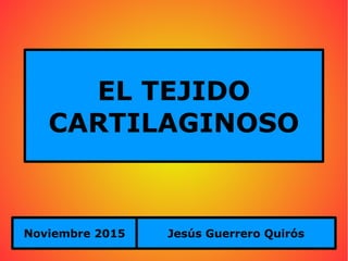 EL TEJIDO
CARTILAGINOSO
Noviembre 2015 Jesús Guerrero Quirós
 