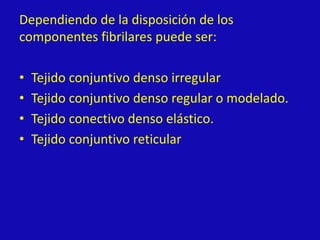 Dependiendo de la disposición de los
componentes fibrilares puede ser:
• Tejido conjuntivo denso irregular
• Tejido conjuntivo denso regular o modelado.
• Tejido conectivo denso elástico.
• Tejido conjuntivo reticular
 