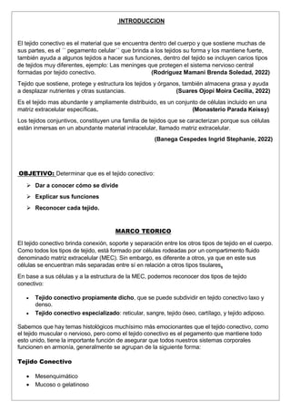 INTRODUCCION
El tejido conectivo es el material que se encuentra dentro del cuerpo y que sostiene muchas de
sus partes, es el ´´ pegamento celular´´ que brinda a los tejidos su forma y los mantiene fuerte,
también ayuda a algunos tejidos a hacer sus funciones, dentro del tejido se incluyen carios tipos
de tejidos muy diferentes, ejemplo: Las meninges que protegen el sistema nervioso central
formadas por tejido conectivo. (Rodríguez Mamani Brenda Soledad, 2022)
Tejido que sostiene, protege y estructura los tejidos y órganos, también almacena grasa y ayuda
a desplazar nutrientes y otras sustancias. (Suares Ojopi Moira Cecilia, 2022)
Es el tejido mas abundante y ampliamente distribuido, es un conjunto de células incluido en una
matriz extracelular específicas. (Monasterio Parada Keissy)
Los tejidos conjuntivos, constituyen una familia de tejidos que se caracterizan porque sus células
están inmersas en un abundante material intracelular, llamado matriz extracelular.
(Banega Cespedes Ingrid Stephanie, 2022)
OBJETIVO: Determinar que es el tejido conectivo:
 Dar a conocer cómo se divide
 Explicar sus funciones
 Reconocer cada tejido.
MARCO TEORICO
El tejido conectivo brinda conexión, soporte y separación entre los otros tipos de tejido en el cuerpo.
Como todos los tipos de tejido, está formado por células rodeadas por un compartimento fluido
denominado matriz extracelular (MEC). Sin embargo, es diferente a otros, ya que en este sus
células se encuentran más separadas entre sí en relación a otros tipos tisulares.
En base a sus células y a la estructura de la MEC, podemos reconocer dos tipos de tejido
conectivo:
 Tejido conectivo propiamente dicho, que se puede subdividir en tejido conectivo laxo y
denso.
 Tejido conectivo especializado: reticular, sangre, tejido óseo, cartílago, y tejido adiposo.
Sabemos que hay temas histológicos muchísimo más emocionantes que el tejido conectivo, como
el tejido muscular o nervioso, pero como el tejido conectivo es el pegamento que mantiene todo
esto unido, tiene la importante función de asegurar que todos nuestros sistemas corporales
funcionen en armonía, generalmente se agrupan de la siguiente forma:
Tejido Conectivo
 Mesenquimático
 Mucoso o gelatinoso
 