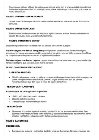 Posee pocas células y fibras de colágeno en comparación con la gran cantidad de sustancia
fundamental gelatinosa rica en proteoglucanos, sobre todo de tipo hialuronato, que posee su
matriz extracelular.
TEJIDO CONJUNTIVO RETICULAR
Posee unas células especializadas denominadas reticulares, diferentes de los fibroblastos
comunes.
TEJIDO CONECTIVO LAXO
El tejido conectivo laxo también se denomina tejido conectivo areolar. Tiene cantidades casi
iguales de células, fibras y sustancia fundamental.
TEJIDO CONECTIVO DENSO
Según la organización de las fibras y de las células se divide en subtipos:
Tejido conjuntivo denso irregular: posee grandes cantidades de fibras de colágeno
agrupadas en haces gruesos que están entramados formando una red tridimensional. Las fibras
de colágeno son más gruesas que en el tejido conectivo laxo.
Tejido conjuntivo denso regular: posee una matriz extracelular con una gran cantidad de
fibras de colágeno que se ordenan en forma paralela.
TEJIDO CONECTIVO ESPECIALIZADO
1.-TEJIDO ADIPOSO
 El tejido adiposo se puede considerar como un tejido conectivo un tanto atípico puesto que
posee muy poca matriz extracelular, pero su origen embrionario son las células
mesenquimáticas que dan lugar al resto de tejidos conectivos.
TEJIDO CARTILAGINOSO
Hay tres tipos de cartílago en el organismo:
 Hialino: articulaciones, nariz, tráquea
 Elástico: pabellón auditivo
 Fibrocartílago: inserción tendón-hueso
TEJIDO ÓSEO
 El óseo es el principal tejido de sostén y protección en los animales vertebrados. Pero
además tiene otras funciones como almacén y regulación metabólica de elementos como
el calcio y el fósforo, o la producción de las células sanguíneas.
TEJIDO SANGUINEO
FUNCIONES:
 Transporte de oxígeno y nutrientes, también enzimas, hormonas, fármacos, toxinas, etc.
 