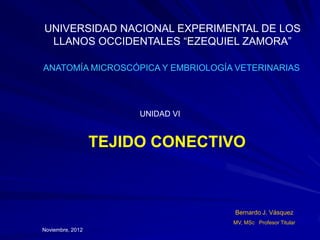 UNIVERSIDAD NACIONAL EXPERIMENTAL DE LOS
 LLANOS OCCIDENTALES “EZEQUIEL ZAMORA”

ANATOMÍA MICROSCÓPICA Y EMBRIOLOGÍA VETERINARIAS




                       UNIDAD VI


                  TEJIDO CONECTIVO



                                   Bernardo J. Vásquez
                                   MV, MSc Profesor Titular
Noviembre, 2012
 
