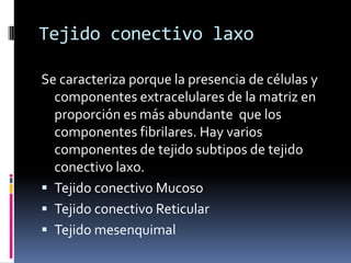 Tejido conectivo laxo

Se caracteriza porque la presencia de células y
  componentes extracelulares de la matriz en
  proporción es más abundante que los
  componentes fibrilares. Hay varios
  componentes de tejido subtipos de tejido
  conectivo laxo.
 Tejido conectivo Mucoso
 Tejido conectivo Reticular
 Tejido mesenquimal
 
