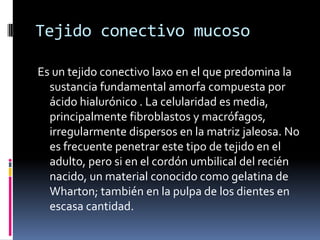Tejido conectivo mucoso

Es un tejido conectivo laxo en el que predomina la
  sustancia fundamental amorfa compuesta por
  ácido hialurónico . La celularidad es media,
  principalmente fibroblastos y macrófagos,
  irregularmente dispersos en la matriz jaleosa. No
  es frecuente penetrar este tipo de tejido en el
  adulto, pero si en el cordón umbilical del recién
  nacido, un material conocido como gelatina de
  Wharton; también en la pulpa de los dientes en
  escasa cantidad.
 