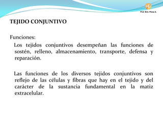 TEJIDO CONJUNTIVO
Funciones:
Los tejidos conjuntivos desempeñan las funciones de
sostén, relleno, almacenamiento, transporte, defensa y
reparación.
Las funciones de los diversos tejidos conjuntivos son
reflejo de las células y fibras que hay en el tejido y del
carácter de la sustancia fundamental en la matiz
extracelular.
 