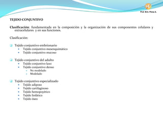 TEJIDO CONJUNTIVO
Clasificación: fundamentada en la composición y la organización de sus componentes celulares y
extracelulares y en sus funciones.
Clasificación:
Tejido conjuntivo embrionario
Tejido conjuntivo mesenquimático
Tejido conjuntivo mucoso
Tejido conjuntivo del adulto
Tejido conjuntivo laxo
Tejido conjuntivo denso
No modelado
Modelado
Tejido conjuntivo especializado
Tejido adiposo
Tejido cartilaginoso
Tejido hemopoyético
Tejido linfático
Tejido óseo
 