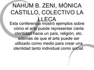 NAHUM B. ZENI, M ÓNICA CASTILLO, COLECTIVO LA LLECA Esta conferencia mostr ó ejemplos sobre cómo el arte puede representar cierta identidad hacia un país, religión, etc. además de que el arte puede ser utilizado como medio para crear una identidad tanto individual como social. 