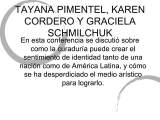 TAYANA PIMENTEL, KAREN CORDERO Y GRACIELA SCHMILCHUK En esta conferencia se discuti ó sobre como la curaduría puede crear el sentimiento de identidad tanto de una nación como de América Latina, y cómo se ha desperdiciado el medio arístico para lograrlo. 