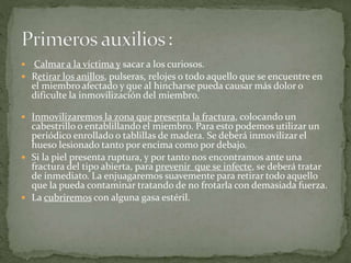 : 
 Calmar a la víctima y sacar a los curiosos. 
 Retirar los anillos, pulseras, relojes o todo aquello que se encuentre en 
el miembro afectado y que al hincharse pueda causar más dolor o 
dificulte la inmovilización del miembro. 
 Inmovilizaremos la zona que presenta la fractura, colocando un 
cabestrillo o entablillando el miembro. Para esto podemos utilizar un 
periódico enrollado o tablillas de madera. Se deberá inmovilizar el 
hueso lesionado tanto por encima como por debajo. 
 Si la piel presenta ruptura, y por tanto nos encontramos ante una 
fractura del tipo abierta, para prevenir que se infecte, se deberá tratar 
de inmediato. La enjuagaremos suavemente para retirar todo aquello 
que la pueda contaminar tratando de no frotarla con demasiada fuerza. 
 La cubriremos con alguna gasa estéril. 
 