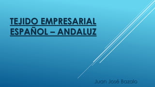 TEJIDO EMPRESARIAL 
ESPAÑOL – ANDALUZ 
Juan José Bazalo 
 