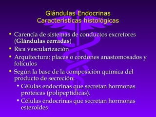 Glándulas Endocrinas
          Características histológicas

• Carencia de sistemas de conductos excretores
  (Glándulas cerradas)
• Rica vascularización
• Arquitectura: placas o cordones anastomosados y
  folículos
• Según la base de la composición química del
  producto de secreción:
   • Células endocrinas que secretan hormonas
     proteicas (polipeptídicas).
   • Células endocrinas que secretan hormonas
     esteroides
 