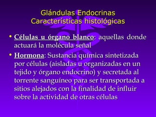 Glándulas Endocrinas
       Características histológicas

• Células u órgano blanco: aquellas donde
  actuará la molécula señal
• Hormona: Sustancia química sintetizada
  por células (aisladas u organizadas en un
  tejido y órgano endocrino) y secretada al
  torrente sanguíneo para ser transportada a
  sitios alejados con la finalidad de influir
  sobre la actividad de otras células
 