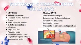 • SINTOMAS:
• Glóbulos rojos bajos:
 Sensación de falta de aliento
 Cefalea
 Ritmo rápido del corazón
• Glóbulos blancos bajos:
 Infecciones
 Llagas en la boca
• Plaquetas bajas:
 Sangrado en encías y nariz
 Sangrado en órganos internos
 Moretones en la piel
• TRATAMIENTO:
• Transfusión de sangre
• Estimulantes de la medula ósea
• Antibióticos antivirales
• Inmunodepresores
• Trasplante de células hematopoyéticas
 
