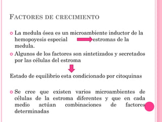 FACTORES DE CRECIMIENTO
 La medula ósea es un microambiente inductor de la
hemopoyesis especial estromas de la
medula.
 Algunos de los factores son sintetizados y secretados
por las células del estroma
Estado de equilibrio esta condicionado por citoquinas
 Se cree que existen varios microambientes de
células de la estroma diferentes y que en cada
medio actúan combinaciones de factores
determinadas
 