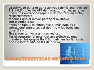 CARACTERISTICAS METABOLICAS
 La actividad de la miosina activada por la actina es de
1,2 y 0,5 moles de ATP degradado/mg/min. para las
fibras de Contracción rápida y de contracción lenta,
respectivamente.
 tenemos que el mayor potencial oxidativo
corresponde a las
 fibras de tipo I. mientras que el más bajo es el
correspondiente a las del tipo, Ilb y los otros dos
tipos (lía y
 IIc) presentan valores intermedios.
 Por el contrario, el potencial anaeróbico es muy
grande en los grupos lIa Y Iib, debil en las fibras de
tipo I e intermedio en las de tipo Iic.
 