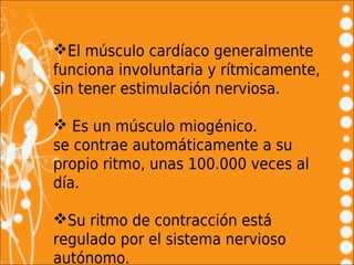 El músculo cardíaco generalmente
funciona involuntaria y rítmicamente,
sin tener estimulación nerviosa.

 Es un músculo miogénico.
se contrae automáticamente a su
propio ritmo, unas 100.000 veces al
día.

Su ritmo de contracción está
regulado por el sistema nervioso
autónomo.
 