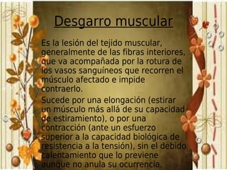 Desgarro muscular
Es la lesión del tejido muscular,
generalmente de las fibras interiores,
que va acompañada por la rotura de
los vasos sanguíneos que recorren el
músculo afectado e impide
contraerlo.
Sucede por una elongación (estirar
un músculo más allá de su capacidad
de estiramiento), o por una
contracción (ante un esfuerzo
superior a la capacidad biológica de
resistencia a la tensión), sin el debido
calentamiento que lo previene
aunque no anula su ocurrencia.
 