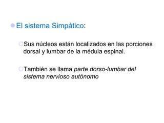 El sistema Simpático:
Sus núcleos están localizados en las porciones
dorsal y lumbar de la médula espinal.
También se llama parte dorso-lumbar del
sistema nervioso autónomo
 