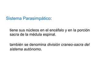 Sistema Parasimpático:
tiene sus núcleos en el encéfalo y en la porción
sacra de la médula espinal.
también se denomina división craneo-sacra del
sistema autónomo.
 