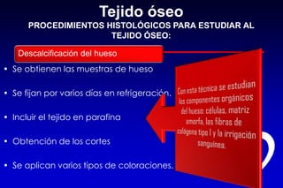 Tejido óseo
PROCEDIMIENTOS HISTOLÓGICOS PARA ESTUDIAR AL
TEJIDO ÓSEO:
• Se obtienen las muestras de hueso
• Se fijan por varios días en refrigeración.
• Incluir el tejido en parafina
• Obtención de los cortes
• Se aplican varios tipos de coloraciones.
Descalcificación del hueso
 