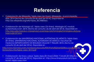 Referencia
• Colaboración de Wikipedia. Tejido óseo [en línea]. Wikepedia , la enciclopedia
libre, 2014 [fecha de consulta:24 de abril del 2014]. Disponible en
http://es.wikipedia.org/wiki/Tejido_%C3%B3seo
• Colaboración de Histología UC. Tejido oseo [ En línea]. Histologia UC modulo
autoinstroduccion, 2014. [fecha de consulta: 26 de abril del 2014]. Disponible en
http://escuela.med.puc.cl/paginas/cursos/segundo/histologia/histologiaw.eb/pag
inas/co26107.html
• Colaboración de UNIVERSIDAD NACIONAL AUTÓNOMA DE MÉXICO. Tejido óseo.
[En línea]. UNIVERSIDAD NACIONAL AUTÓNOMA DE MÉXICO. Facultad de
medicina DEPARTAMENTO DE BIOL0GÍA CELULAR Y TISULAR, 2010. [fecha de
consulta 25 de abril del 2014]. Disponible en
http://www.facmed.unam.mx/deptos/biocetis/PDF/Portal%20de%20Recursos%20en%2
0Linea/Apuntes/tejido_oseo_2010.pdf
• Colaboración de línea y salud. Tejido óseo.[En línea] LÍNEA Y SALUD,2013[fecha de
consulta 27 de abril del 2014]. Disponible en http://www.lineaysalud.com/ique-
es/441-tejido-oseo.html
 