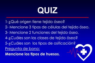 QUIZ
1-¿Qué origen tiene tejido óseo?
2- Mencione 3 tipos de células del tejido óseo.
3- Mencione 2 funciones del tejido óseo.
4-¿Cuáles son las clases de tejido óseo?
5-¿Cuáles son los tipos de osificación?
Pregunta de bono:
Mencione los tipos de huesos.
 