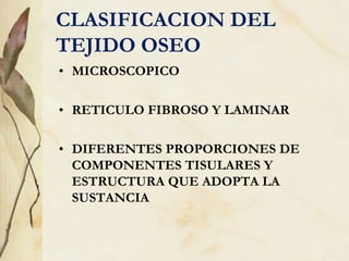 CLASIFICACION DEL
TEJIDO OSEO
• MICROSCOPICO
• RETICULO FIBROSO Y LAMINAR
• DIFERENTES PROPORCIONES DE
COMPONENTES TISULARES Y
ESTRUCTURA QUE ADOPTA LA
SUSTANCIA
 