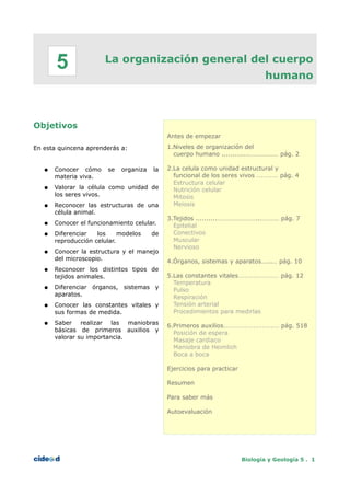 5               La organización general del cuerpo
                                                                                  humano



Objetivos
                                             Antes de empezar

En esta quincena aprenderás a:               1.Niveles de organización del
                                               cuerpo humano .............……………… pág. 2

   ●   Conocer cómo     se   organiza   la   2.La celula como unidad estructural y
       materia viva.                           funcional de los seres vivos .......... pág. 4
                                               Estructura celular
   ●   Valorar la célula como unidad de        Nutrición celular
       los seres vivos.                        Mitosis
   ●   Reconocer las estructuras de una        Meiosis
       célula animal.
                                             3.Tejidos ..........……………………..………… pág. 7
   ●   Conocer el funcionamiento celular.      Epitelial
   ●   Diferenciar   los     modelos    de     Conectivos
       reproducción celular.                   Muscular
                                               Nervioso
   ●   Conocer la estructura y el manejo
       del microscopio.                      4.Órganos, sistemas y aparatos…...… pág. 10
   ●   Reconocer los distintos tipos de
       tejidos animales.                     5.Las constantes vitales................... pág. 12
                                               Temperatura
   ●   Diferenciar órganos, sistemas y         Pulso
       aparatos.                               Respiración
   ●   Conocer las constantes vitales y        Tensión arterial
       sus formas de medida.                   Procedimientos para medirlas
   ●   Saber realizar las maniobras          6.Primeros auxilios.......................... pág. 518
       básicas de primeros auxilios y          Posición de espera
       valorar su importancia.                 Masaje cardiaco
                                               Maniobra de Heimlich
                                               Boca a boca

                                             Ejercicios para practicar

                                             Resumen

                                             Para saber más

                                             Autoevaluación




                                                                         Biología y Geología 5 . 1
 