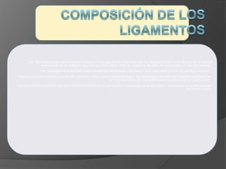 Los fibroblastos son las principales células en los ligamentos, mientras que el principal componente fibroso de la matriz
extraceluar es el colágeno tipo I en un 36%. Otros tipos de colágeno también se encuentran en los ligamentos.
Los proteoglicanos también están presentes, aunque en cantidades más pequeñas que en el cartílago articular.
Debido a que dos terceras partes del ligamento están compuestas por agua, los proteoglicanos que son hidrofílicos juegan un
rol importantísimo en comportamiento mecánico de los ligamentos.
Los ligamentos contienen también mecanorreceptores con su función especialísima de transmitir información a los tres niveles
de control motor
 