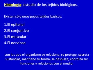 Histología: estudio de los tejidos biológicos.
Existen sólo unos pocos tejidos básicos:
1.El epitelial
2.El conjuntivo
3.El muscular
4.El nervioso
con los que el organismo se relaciona, se protege, secreta
sustancias, mantiene su forma, se desplaza, coordina sus
funciones y relaciones con el medio.
 