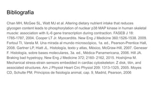 Bibliografía
Chan MH, McGee SL, Watt MJ et al. Altering dietary nutrient intake that reduces
glycogen content leads to phosphorylation of nuclear p38 MAP kinase in human skeletal
muscle: association with IL-6 gene transcription during contraction. FASEB J 18:
1785-1787, 2004. Cooper LT Jr. Myocarditis. New Eng J Medicine 360:1526-1538. 2009.
Fortoul TI, Varela M. Una mirada al mundo microscópico, 1a. ed., Pearson-Prentice Hall,
2008. Gartner LP, Hiatt JL. Histología, texto y atlas, México, McGraw-Hill, 2007. Geneser
F. Histología, sobre bases moleculares, 3a. ed., Médica Panamericana, 2006. Hill JA.
Braking bad hypetropy, New Eng J Medicine 372; 2160- 2162, 2015. Hoshijima M.
Mechanical stress-strain sensors embedded in cardiac cytoskeleton: Z disk, titin, and
associated structures. Am J Physiol Heart Circ Physiol 209: 1313-1325, 2005. Moyes
CD, Schulte PM. Principios de fisiología animal, cap. 9, Madrid, Pearson, 2006
 