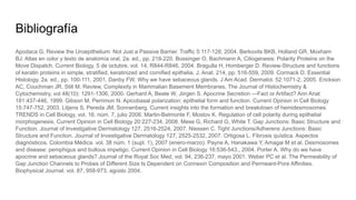 Bibliografía
Apodaca G. Review the Uroepithelium: Not Just a Passive Barrier. Traffic 5:117-128, 2004. Berkovits BKB, Holland GR, Moxham
BJ. Atlas en color y texto de anatomía oral, 2a. ed., pp. 218-220. Bossinger O, Bachmann A, Ciliogenesis: Polarity Proteins on the
Move Dispatch. Current Biology, 5 de octubre, vol. 14, R844-R846, 2004. Bragulla H, Homberger D. Review-Structure and functions
of keratin proteins in simple, stratified, keratinized and cornified epithelia. J. Anat. 214, pp. 516-559, 2009. Cormack D. Essential
Histology. 2a. ed., pp. 100-111, 2001. Danby FW. Why we have sebaceous glands. J Am Acad. Dermatol. 52:1071-2, 2005. Erickson
AC, Couchman JR, Still M. Review, Complexity in Mammalian Basement Membranes. The Journal of Histochemistry &
Cytochemistry, vol 48(10): 1291-1306, 2000. Gerhard A, Beate W, Jiirgen S. Apocrine Secretion —Fact or Artifact? Ann Anat
181:437-446, 1999. Gibson M, Perrimon N. Apicobasal polarization: epithelial form and function. Current Opinion in Cell Biology
15:747-752, 2003. Litjens S, Pereda JM, Sonnenberg. Current insights into the formation and breakdown of hemidesmosomes.
TRENDS in Cell Biology, vol. 16. núm. 7, julio 2006. Martin-Belmonte F, Mostov K. Regulation of cell polarity during epithelial
morphogenesis. Current Opinion in Cell Biology 20:227-234, 2008. Mese G, Richard G, White T. Gap Junctions: Basic Structure and
Function. Journal of Investigative Dermatology 127, 2516-2524, 2007. Niessen C. Tight Junctions/Adherens Junctions: Basic
Structure and Function. Journal of Investigative Dermatology 127, 2525-2532, 2007. Ortigosa L. Fibrosis quística. Aspectos
diagnósticos. Colombia Médica. vol. 38 núm. 1 (supl. 1), 2007 (enero-marzo). Payne A, Hanakawa Y, Amagai M et al. Desmosomes
and disease: pemphigus and bullous impetigo. Current Opinion in Cell Biology 16:536-543., 2004. Porter A. Why do we have
apocrine and sebaceous glands? Journal of the Royal Soc Med, vol. 94, 236-237, mayo 2001. Weber PC et al. The Permeability of
Gap Junction Channels to Probes of Different Size Is Dependent on Connexin Composition and Permeant-Pore Affinities.
Biophysical Journal. vol. 87, 958-973, agosto 2004.
 