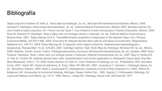 Bibliografía
Tejido conjuntivo Gartner LP, Hiatt JL. Texto atlas de histología, 3a. ed., McGraw-Hill Interamericana Editores, México, 2008.
Geneser F. Histología. Sobre bases biomoleculares. 3a. ed., Editorial Médica Panamericana, Madrid, 2002. Montalvo Arenas CE.
Una mirada al tejido conjuntivo. En: Fortoul van der Goes T. Una mirada al mundo microscópico. Pearson Educación, México, 2008.
Ross M, Wojciech P. Histología. Texto y atlas color con biología celular y molecular. 5a. ed., Editorial Médica Panamericana,
Buenos Aires, 2007. Tejido adiposo Cinti S. Transdifferentiation properties of adipocytes in the Adipose Organ, Am J Physiol
Endocrinol Metab. 297:E977-986, 2009. Cherubino M. Adipose-derived stem cells for soft tissue reconstruction, Regenerative
Medicine 4(1): 109-117, 2009. Pérez Mayorga M. El adipocito como órgano endocrino. Implicaciones fisiopatológicas y
terapéuticas. Revista Med. 15 (2): 225-242, 2007. Cartílago Gartner, Hiatt. Texto Atlas de Histología. McGraw-Hill. 3a. ed., México,
2008. Robbins, Cotran, Kumar, Collins. Patología estructural y funcional, McGraw-Hill Interamericana, 6a. ed., España, 2000. Ross,
Pawlina. Histología. Texto y atlas color con biología celular y molecular, Editorial Panamericana, 5a. ed., 2007 Tapp H, Hanley EN
Jr, Patt JC, Gruber HE. Adipose-derived stem cells: characterization and current application in orthopaedic tissue repair. Exp Biol
Med (Maywood). 234(1): 1-9, 2009. Hueso Gartner LP, Hiatt JL. Color Textbook of Histology, 2a. ed., Philadelphia: W.B. Saunders
Comp, 2001. Holick MF. Vitamin D deficiency. N. Engl J Med; 357:266-281, 2007. Junqueira LC, Carneiro J. Histología básica, 5a.
ed., Barcelona: Masson, 2000. Stark Z, Savarirayan R. Osteopetrosis, Orphanet Journal of Rare Diseases 4:5, 2009. Telford IR,
Bridgman ChF. Introduction to functional Histology. Michigan: Harper Collins Pub., 1985. Vigorita, V. Orthopaedic Pathology. Ed.
Lippincott Williams and Wilkins, pp. 72-77, 1998. Weiss L, Greep RO. Histology, Nueva York: McGraw-Hill, 1977
 
