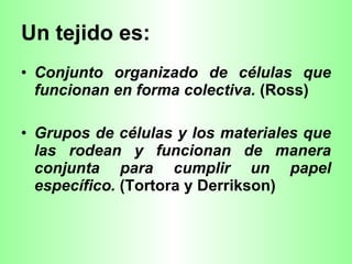 Un tejido es: Conjunto organizado de células que funcionan en forma colectiva.  (Ross)  Grupos de células y los materiales que las rodean y funcionan de manera conjunta para cumplir un papel específico.  (Tortora y Derrikson)  