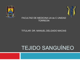 FACULTAD DE MEDICINA UA de C UNIDAD 
TORREON 
TITULAR: DR. MANUEL DELGADO MACIAS 
TEJIDO SANGUÍNEO 
 