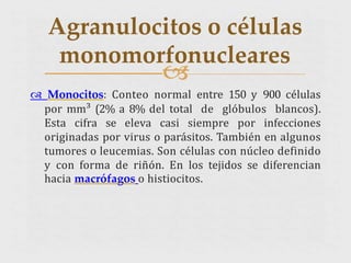 
 Monocitos: Conteo normal entre 150 y 900 células
por mm³ (2% a 8% del total de glóbulos blancos).
Esta cifra se eleva casi siempre por infecciones
originadas por virus o parásitos. También en algunos
tumores o leucemias. Son células con núcleo definido
y con forma de riñón. En los tejidos se diferencian
hacia macrófagos o histiocitos.
Agranulocitos o células
monomorfonucleares
 